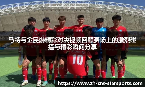 马特与金民爀精彩对决视频回顾赛场上的激烈碰撞与精彩瞬间分享